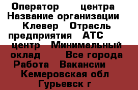 Оператор Call-центра › Название организации ­ Клевер › Отрасль предприятия ­ АТС, call-центр › Минимальный оклад ­ 1 - Все города Работа » Вакансии   . Кемеровская обл.,Гурьевск г.